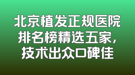 北京植发正规医院排名榜精选五家，技术出众口碑佳