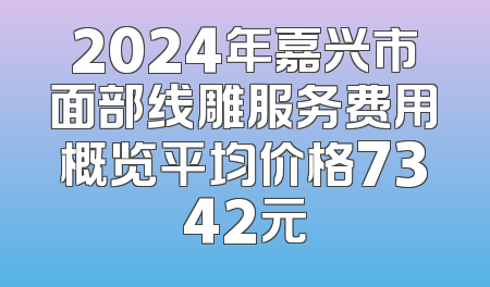 2024年嘉兴市面部线雕服务费用概览平均价格7342元