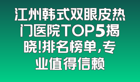 江州韩式双眼皮热门医院TOP5揭晓！排名榜单，专业值得信赖