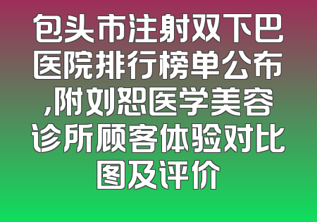 包头市注射双下巴医院排行榜单公布，附刘恕医学美容诊所顾客体验对比图及评价