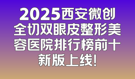 2025西安微创全切双眼皮整形美容医院排行榜前十新版上线！
