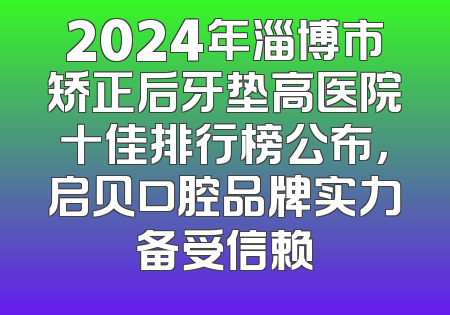2024年淄博市矫正后牙垫高医院十佳排行榜公布，启贝口腔品牌实力备受信赖