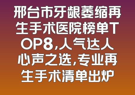 邢台市牙龈萎缩再生手术医院榜单TOP8，人气达人心声之选，专业再生手术清单出炉