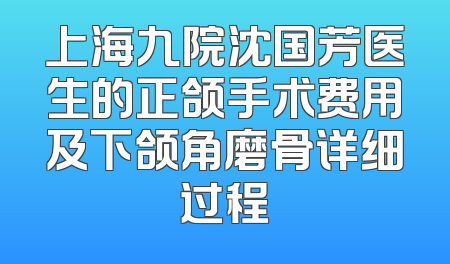 上海九院沈国芳医生的正颌手术费用及下颌角磨骨详细过程