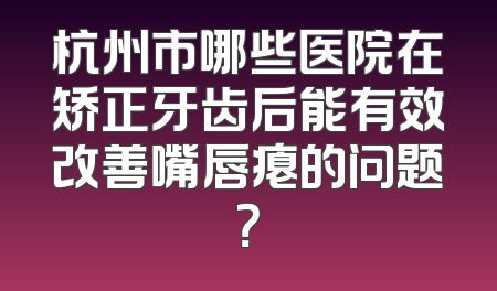 杭州市哪些医院在矫正牙齿后能有效改善嘴唇瘪的问题？