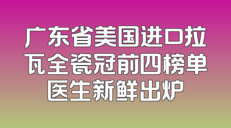 广东省美国进口拉瓦全瓷冠前四榜单医生新鲜出炉