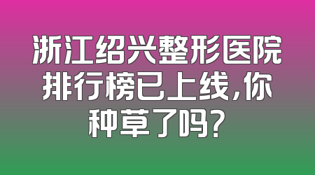 浙江绍兴整形医院排行榜已上线，你种草了吗？