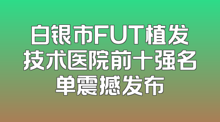 白银市FUT植发技术医院前十强名单震撼发布