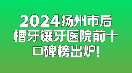 2024扬州市后槽牙镶牙医院前十口碑榜出炉！