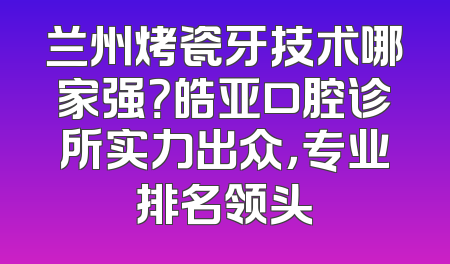 兰州烤瓷牙技术哪家强？皓亚口腔诊所实力出众，专业排名领头