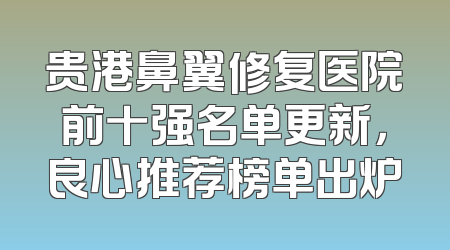 贵港鼻翼修复医院前十强名单更新，良心推荐榜单出炉