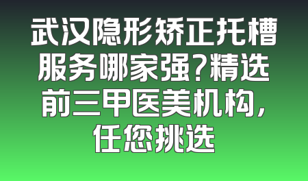 武汉隐形矫正托槽服务哪家强？精选前三甲医美机构，任您挑选
