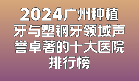 2024广州种植牙与塑钢牙领域声誉卓著的十大医院排行榜