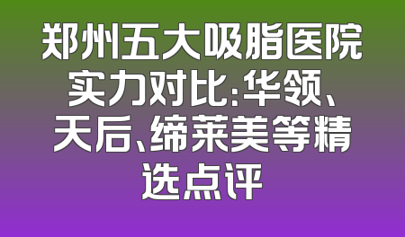 郑州五大吸脂医院实力对比：华领、天后、缔莱美等精选点评