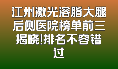 江州激光溶脂大腿后侧医院榜单前三揭晓！排名不容错过