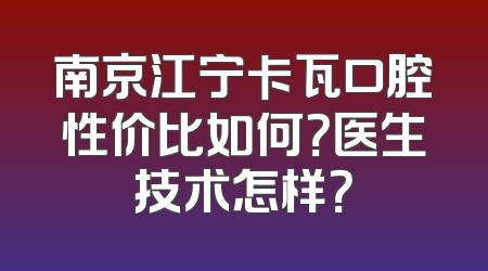 南京江宁卡瓦口腔性价比如何？医生技术怎样？