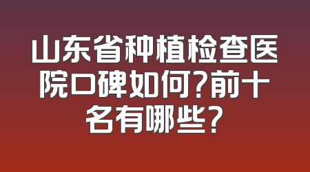 山东省种植检查医院口碑如何？前十名有哪些？