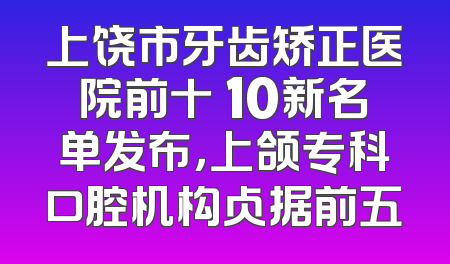 上饶市牙齿矫正医院前十 10新名单发布，上颌专科口腔机构占据前五