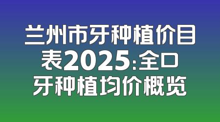 兰州市牙种植价目表2025：全口牙种植均价概览
