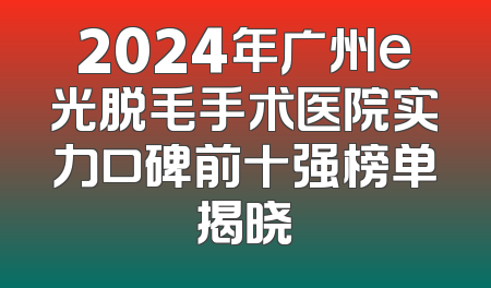 2024年广州e光脱毛手术医院实力口碑前十强榜单揭晓