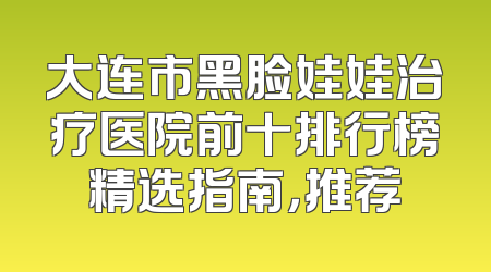 大连市黑脸娃娃治疗医院前十排行榜精选指南，推荐