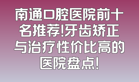 南通口腔医院前十名推荐！牙齿矫正与治疗性价比高的医院盘点！