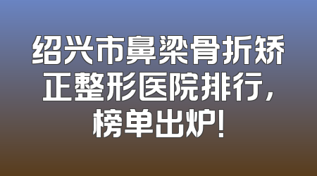 绍兴市鼻梁骨折矫正整形医院排行，榜单出炉！