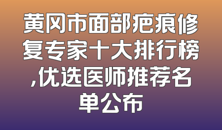 黄冈市面部疤痕修复专家十大排行榜，优选医师推荐名单公布