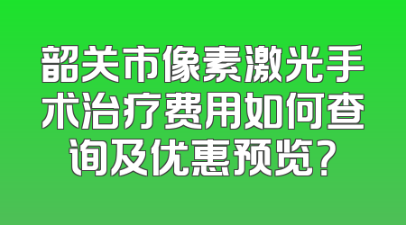 韶关市像素激光手术治疗费用如何查询及优惠预览？