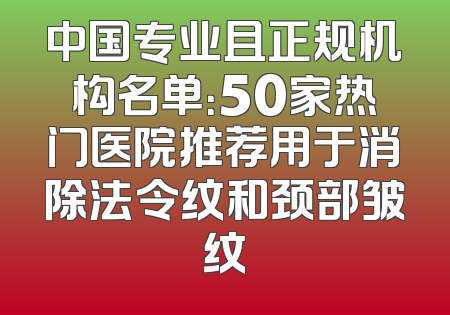 中国专业且正规机构名单：50家热门医院推荐用于消除法令纹和颈部皱纹