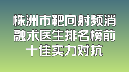 株洲市靶向射频消融术医生排名榜前十佳实力对抗