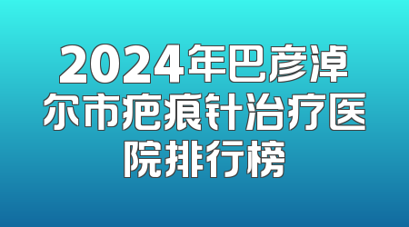 2024年巴彦淖尔市疤痕针治疗医院排行榜