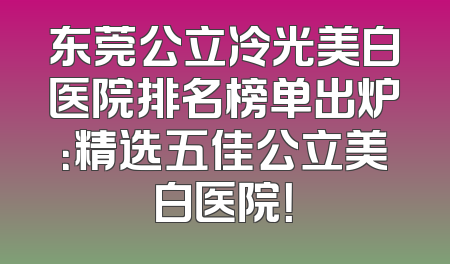 东莞公立冷光美白医院排名榜单出炉：精选五佳公立美白医院！
