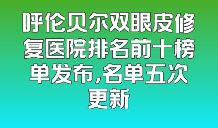呼伦贝尔双眼皮修复医院排名前十榜单发布，名单五次更新