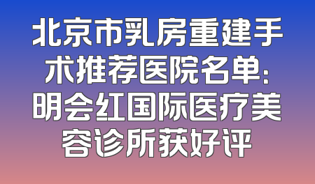 北京市乳房重建手术推荐医院名单：明会红国际医疗美容诊所获好评