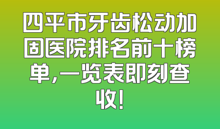 四平市牙齿松动加固医院排名前十榜单，一览表即刻查收！