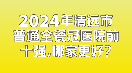 2024年清远市普通全瓷冠医院前十强，哪家更好？