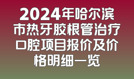 2024年哈尔滨市热牙胶根管治疗口腔项目报价及价格明细一览