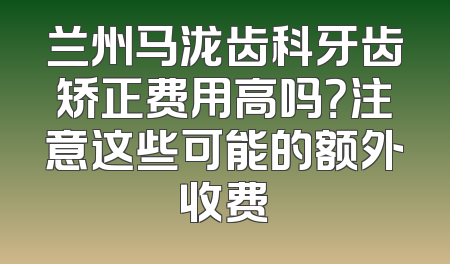 兰州马泷齿科牙齿矫正费用高吗？注意这些可能的额外收费