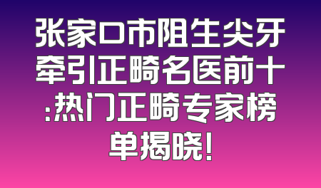 张家口市阻生尖牙牵引正畸名医前十：热门正畸专家榜单揭晓！