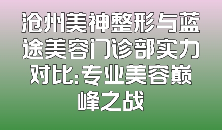 沧州美神整形与蓝途美容门诊部实力对比：专业美容巅峰之战