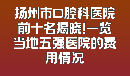 扬州市口腔科医院前十名揭晓！一览当地五强医院的费用情况