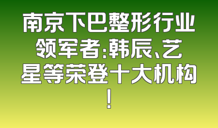 南京下巴整形行业领军者：韩辰、艺星等荣登十大机构！