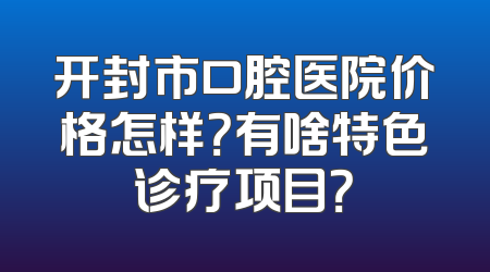 开封市口腔医院价格怎样？有啥特色诊疗项目？