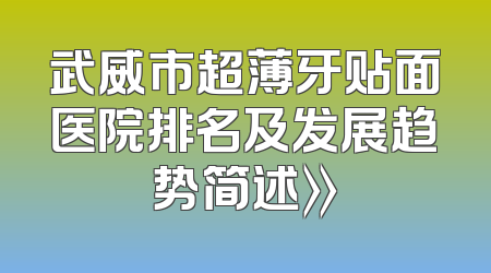 武威市超薄牙贴面医院排名及发展趋势简述》