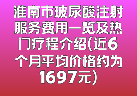 淮南市玻尿酸注射服务费用一览及热门疗程介绍（近6个月平均价格约为1697元）