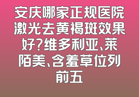 安庆哪家正规医院激光去黄褐斑效果好？维多利亚、莱陌美、含羞草位列前五