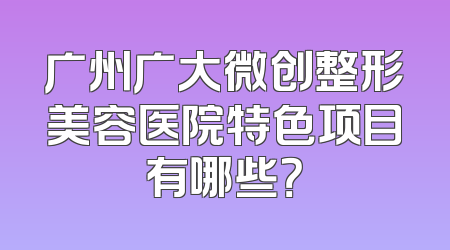 广州广大微创整形美容医院特色项目有哪些？