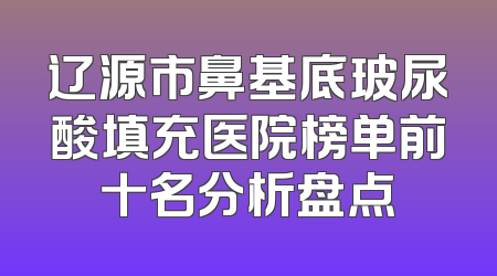 辽源市鼻基底玻尿酸填充医院榜单前十名分析盘点