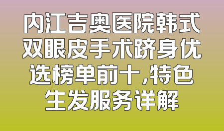 内江吉奥医院韩式双眼皮手术跻身优选榜单前十，特色生发服务详解
